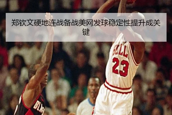 郑钦文硬地连战备战美网发球稳定性提升成关键